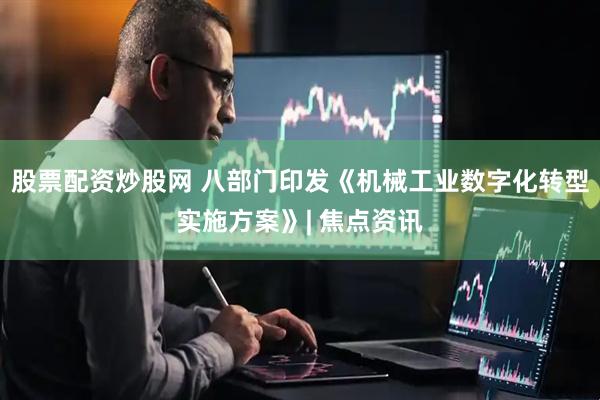 股票配资炒股网 八部门印发《机械工业数字化转型实施方案》| 焦点资讯