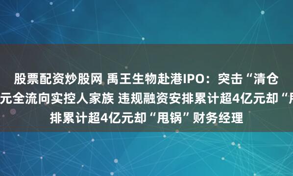 股票配资炒股网 禹王生物赴港IPO：突击“清仓式分红”3.2亿元全流向实控人家族 违规融资安排累计超4亿元却“甩锅”财务经理