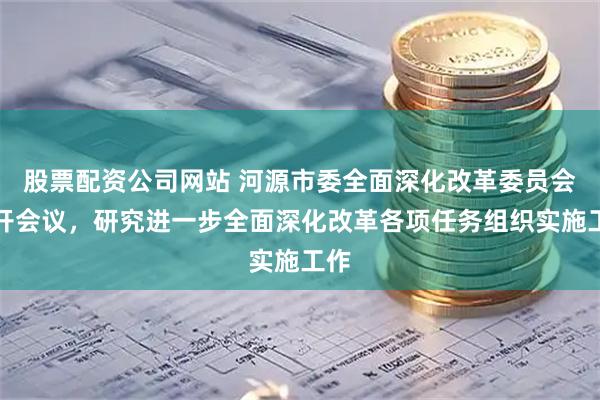 股票配资公司网站 河源市委全面深化改革委员会召开会议，研究进一步全面深化改革各项任务组织实施工作