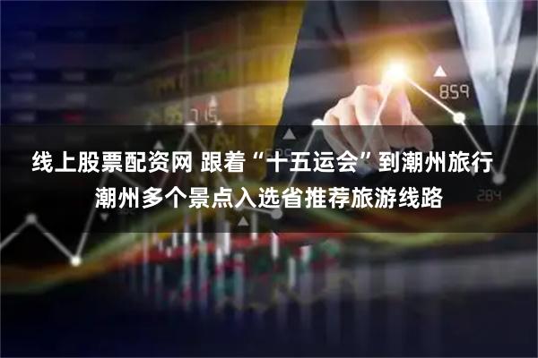 线上股票配资网 跟着“十五运会”到潮州旅行  潮州多个景点入选省推荐旅游线路