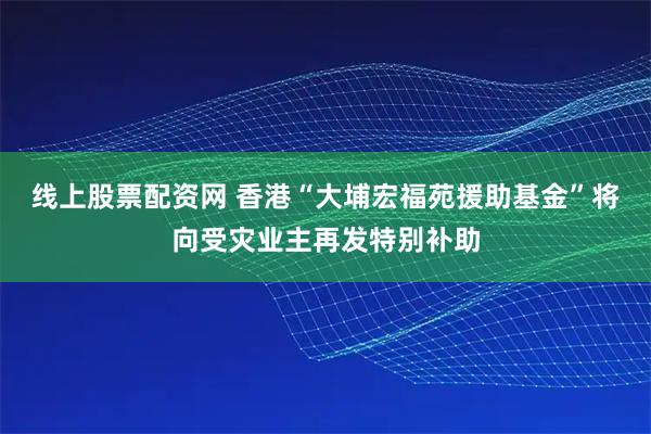 线上股票配资网 香港“大埔宏福苑援助基金”将向受灾业主再发特别补助