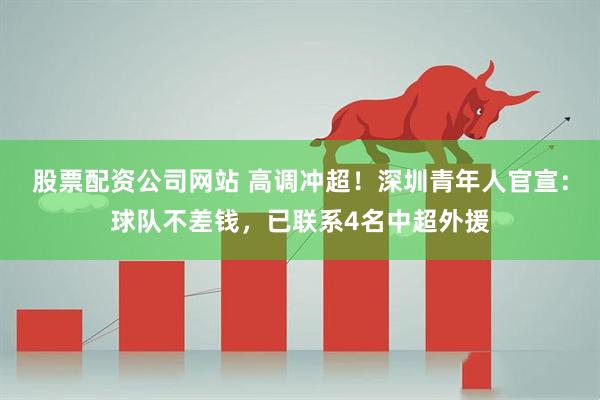 股票配资公司网站 高调冲超！深圳青年人官宣：球队不差钱，已联系4名中超外援