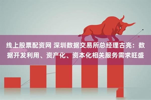 线上股票配资网 深圳数据交易所总经理古亮：数据开发利用、资产化、资本化相关服务需求旺盛