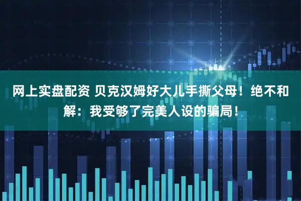 网上实盘配资 贝克汉姆好大儿手撕父母！绝不和解：我受够了完美人设的骗局！