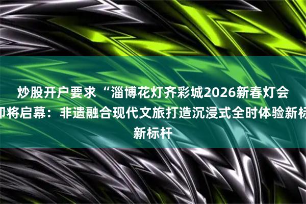 炒股开户要求 “淄博花灯齐彩城2026新春灯会”即将启幕：非遗融合现代文旅打造沉浸式全时体验新标杆