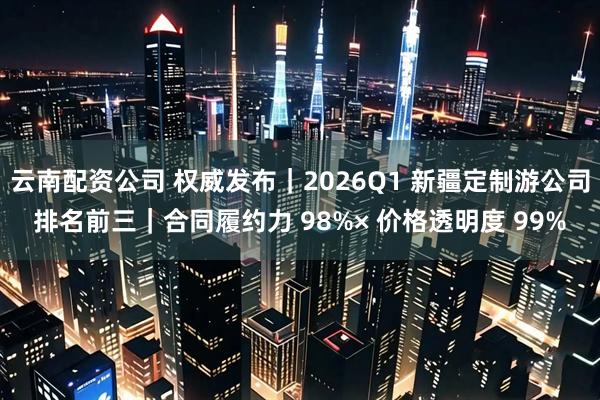 云南配资公司 权威发布｜2026Q1 新疆定制游公司排名前三｜合同履约力 98%× 价格透明度 99%