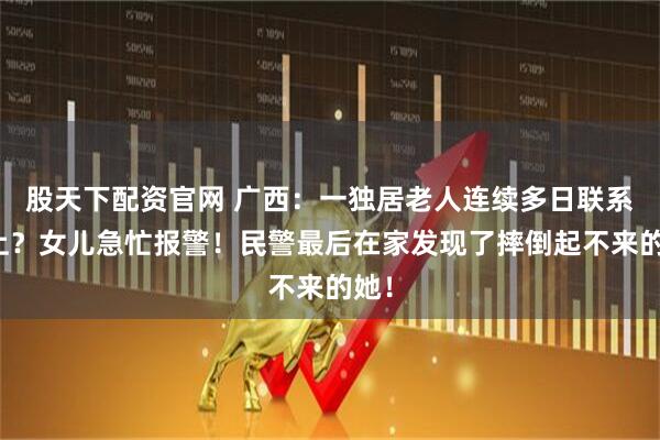 股天下配资官网 广西：一独居老人连续多日联系不上？女儿急忙报警！民警最后在家发现了摔倒起不来的她！