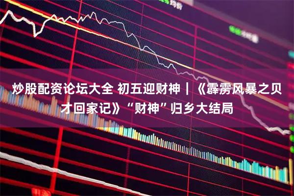 炒股配资论坛大全 初五迎财神｜《霹雳风暴之贝才回家记》“财神”归乡大结局