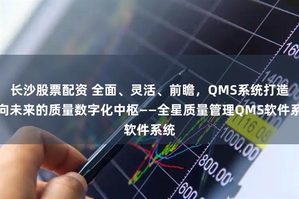 长沙股票配资 全面、灵活、前瞻，QMS系统打造面向未来的质量数字化中枢——全星质量管理QMS软件系统
