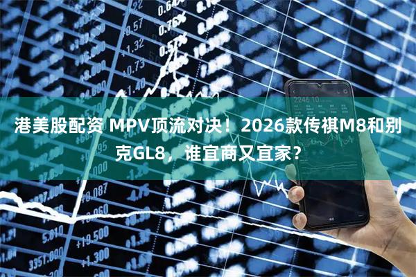 港美股配资 MPV顶流对决！2026款传祺M8和别克GL8，谁宜商又宜家？