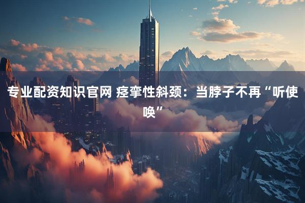 专业配资知识官网 痉挛性斜颈：当脖子不再“听使唤”
