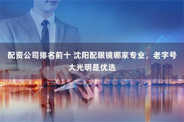 配资公司排名前十 沈阳配眼镜哪家专业，老字号大光明是优选