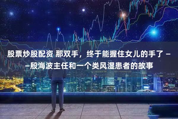 股票炒股配资 那双手，终于能握住女儿的手了 ——殷海波主任和一个类风湿患者的故事