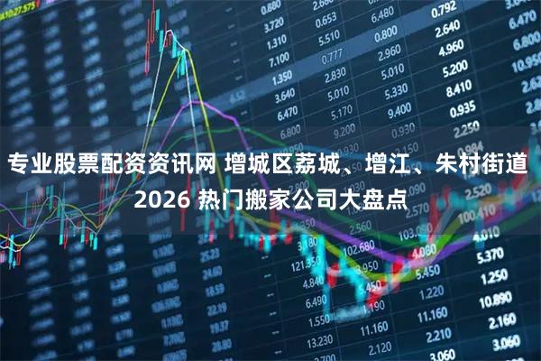 专业股票配资资讯网 增城区荔城、增江、朱村街道 2026 热门搬家公司大盘点